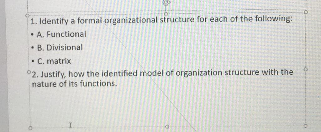 1. Identify a formai organizational structure for each of the following:
• A. Functional
B. Divisional
• C. matrix
°2. Justify, how the identified model of organization structure with the
nature of its functions.
