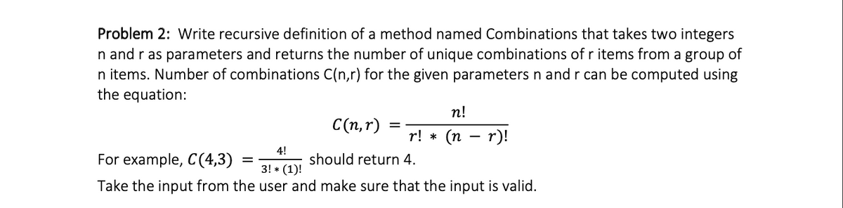 Problem 2: Write recursive definition of a method named Combinations that takes two integers
n and r as parameters and returns the number of unique combinations of r items from a group of
n items. Number of combinations C(n,r) for the given parameters n and r can be computed using
the equation:
n!
C(n,r)
r! *
(п — r)!
4!
For example, C(4,3)
should return 4.
3! * (1)!
Take the input from the user and make sure that the input is valid.
