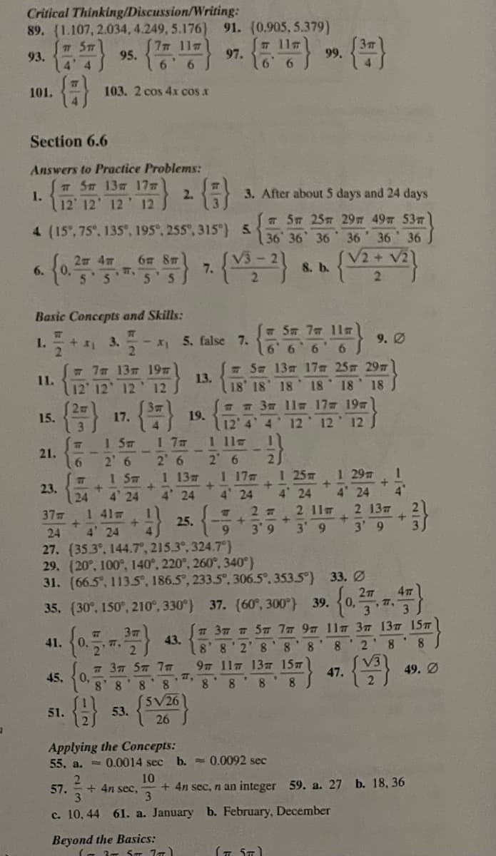 Critical Thinking/Discussion/Writing:
89. (1.107, 2.034, 4.249, 5.176)
91. (0.905, 5.379)
7 5m
93.
4 4
117ה7 ]
6 6
3m
99.
11m
95.
97.
101.
103. 2 cos 4x cos x
Section 6.6
Answers to Practice Problems:
Sm 13m 177
1.
12' 12' 12
{}
2.
3. After about 5 days and 24 days
12
T 5m 25m 29 49 53m
36 36 36 36' 36 36
V2+
4 (15, 75°, 135°, 195°, 255, 315) 5
2 4m
6 8T
6.
7.
8. b.
2.
Basic Concepts and Skills:
11m
I.
3.
- 5. false 7.
9. Ø
w 77 13T 197
1.
12 12 12 12
6696
- Sm 13m 17 25 29
18 18 18
13.
18 18 18
a 3m 1l 17 19
19.
12' 4 4 12 12 12
1 11s
2 6
1 17
4 24
15.
17.
1 5m
2' 6
1 5m
4 24
11
21.
2.
I 25
4 24
2 6
1 137
1 29 1
23.
24
4 24
4 24
4"
37
1 41m
2 7
2 11m
2 137
25.
24
4 24
9.
3 9
3' 9
3' 9
27. (35.3°, 144.7°, 215,3°, 324.7°)
29. (20°, 100°, 140°, 220°, 260°, 340)
31. (66.5, 113.S, 186.5, 233.5°, 306.5°, 353.5°) 33. Ø
0,
77,
35. (30°, 150°, 210°, 330°) 37. (60°, 300) 39.
3
3
37 T 57 7m 97 11s 37 137 15T
43.
8 8'2' 8 '8
41.
0.
77,
8.
8
2 8'8
V3
# 37 Sm 7T
0,
8 8
97 117 137T 15
49. Ø
47.
45.
8' 8
8 8'8
5V26
53.
51.
26
Applying the Concepts:
55. a. = 0.0014 sec
b. =0.0092 sec
10
+ 4n sec, n an integer 59. a. 27 b. 18, 36
3.
2
57.
+ 4n sec,
3.
c. 10, 44 61. a. January b. February, December
Beyond the Basics:
