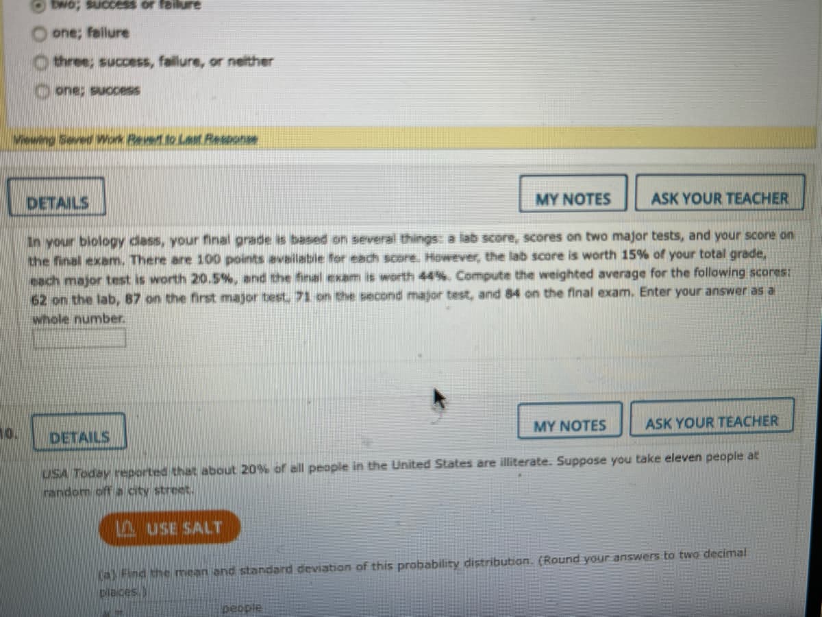 one; failure
three; success, fallure, or neither
one; success
Viewing Seved Work Pevert to Last Response
DETAILS
MYΝΟΤES
ASK YOUR TEACHER
In your biology dass, your final grade is based on several things: a lab score, scores on two major tests, and your score on
the final exam. There are 100 points available for each score. However, the lab score is worth 15% of your total grade,
each major test is worth 20.5%, and the final exam is worth 44%. Compute the weighted average for the following scores:
62 on the lab, 87 on the first major test, 71 on the second major test, and 84 on the final exam. Enter your answer as a
whole number.
10.
DETAILS
MY NOTES
ASK YOUR TEACHER
USA Today reported that about 20% dof all people in the United States are illiterate. Suppose you take eleven people at
random off a oity street.
A USE SALT
(a) Find the mean and standard deviation of this probability distribution. (Round your answers to two decimal
places.)
people
