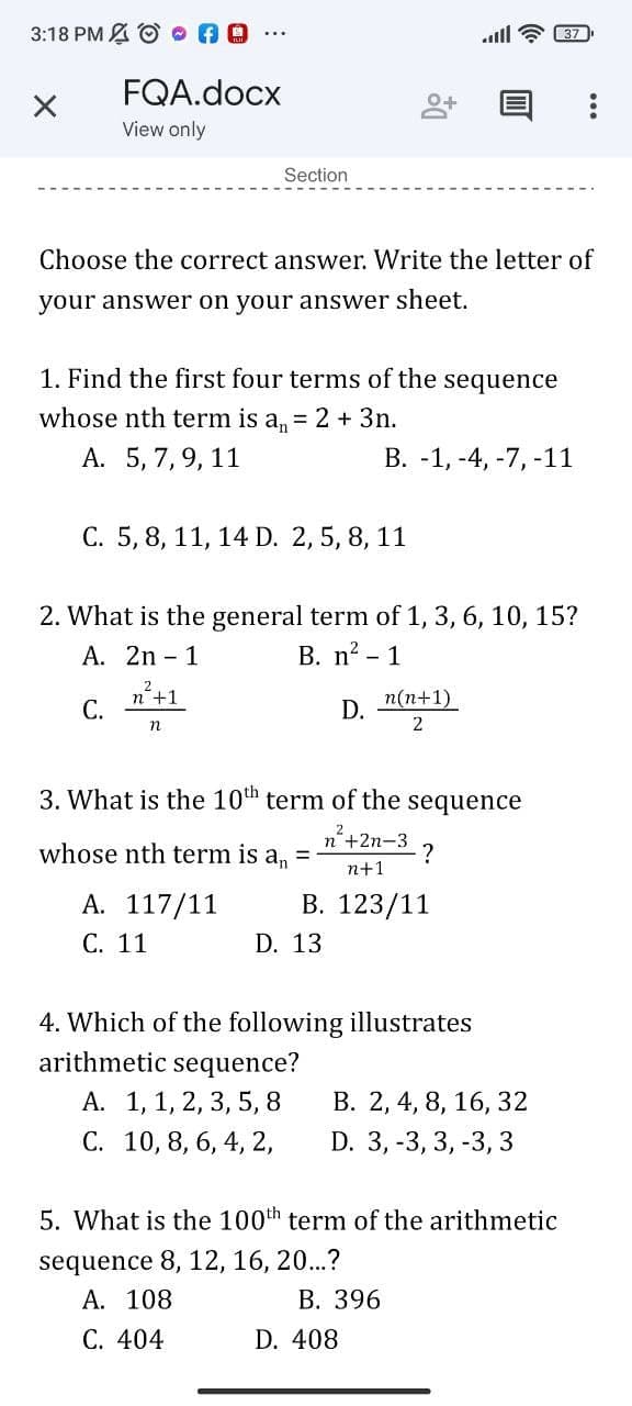 3:18 PM A © O AO
ll ? 37
FQA.docx
View only
Section
Choose the correct answer. Write the letter of
your answer on your answer sheet.
1. Find the first four terms of the sequence
whose nth term is an
= 2 + 3n.
А. 5, 7, 9, 11
В. -1, -4, -7, -11
С. 5, 8, 11, 14 D. 2, 5, 8, 11
2. What is the general term of 1, 3, 6, 10, 15?
B. n? - 1
А. 2n - 1
2.
n'+1
С.
n(n+1)
D.
n
2
3. What is the 10th term of the
sequence
2
whose nth term is a, =
п'+2n-3
?
n+1
А. 117/11
С. 11
В. 123/11
D. 13
4. Which of the following illustrates
arithmetic sequence?
А. 1, 1, 2, 3, 5, 8
С. 10, 8, 6, 4, 2,
В. 2, 4, 8, 16, 32
D. 3, -3, 3, -3, 3
5. What is the 100th term of the arithmetic
sequence 8, 12, 16, 20...?
А. 108
В. 396
С. 404
D. 408
