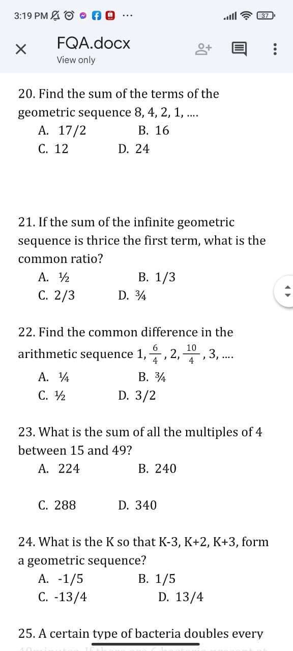 3:19 PM A O AO
ll ? 37
FQA.docx
View only
20. Find the sum of the terms of the
geometric sequence 8, 4, 2, 1, .
А. 17/2
В. 16
С. 12
D. 24
21. If the sum of the infinite geometric
sequence is thrice the first term, what is the
common ratio?
A. 2
В. 1/3
С. 2/3
D. 4
22. Find the common difference in the
10
arithmetic sequence 1,, 2, , 3, .
В. 34
D. 3/2
A. 4
С. 12
23. What is the sum of all the multiples of 4
between 15 and 49?
A. 224
В. 240
С. 288
D. 340
24. What is the K so that K-3, K+2, K+3, form
a geometric sequence?
А. -1/5
С. -13/4
В. 1/5
D. 13/4
25. A certain type of bacteria doubles every
