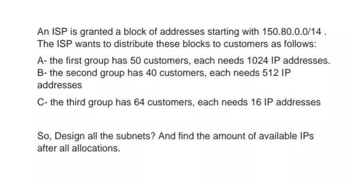 An ISP is granted a block of addresses starting with 150.80.0.0/14.
The ISP wants to distribute these blocks to customers as follows:
A- the first group has 50 customers, each needs 1024 IP addresses.
B- the second group has 40 customers, each needs 512 IP
addresses
C- the third group has 64 customers, each needs 16 IP addresses
So, Design all the subnets? And find the amount of available IPs
after all allocations.
