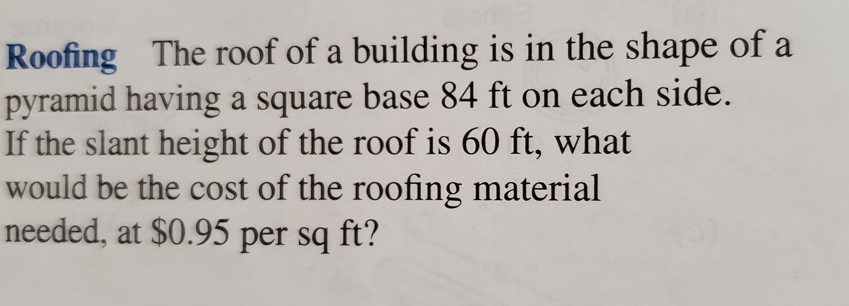 Roofing The roof of a building is in the shape of a
pyramid having a square base 84 ft on each side.
If the slant height of the roof is 60 ft, what
would be the cost of the roofing material
needed, at $0.95 per sq ft?
