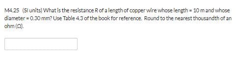 M4.25 (Sl units) What is the resistance R of a length of copper wire whose length 10 m and whose
diameter 0.30 mm? Use Table 4.3 of the book for reference. Round to the nearest thousandth of an
ohm ()
