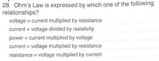 28. Ohm's Law is expressed by which one of the following
relationships?
voltage = current multiplied by resistance
voltage divided by resistivity
current
power = current multiplied by voltage
current = voltage multiplied by resistance
voltage multiplied by current
resistance
