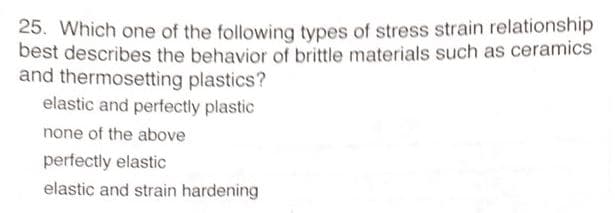 25. Which one of the following types of stress strain relationship
best describes the behavior of brittle materials such as ceramics
and thermosetting plastics?
elastic and perfectly plastic
none of the above
perfectly elastic
elastic and strain hardening
