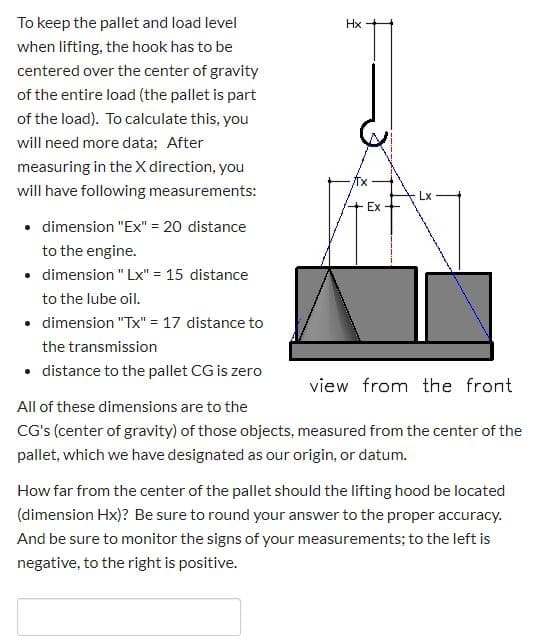 To keep the pallet and load level
Hx
when lifting, the hook has to be
centered over the center of gravity
of the entire load (the pallet is part
of the load). To calculate this, you
will need more data; After
measuring in the X direction, you
will have following measurements:
Lx -
Ex-
• dimension "Ex" = 20 distance
to the engine.
• dimension " Lx" = 15 distance
to the lube oil.
• dimension "Tx" = 17 distance to
the transmission
• distance to the pallet CG is zero
view from the front
All of these dimensions are to the
CG's (center of gravity) of those objects, measured from the center of the
pallet, which we have designated as our origin, or datum.
How far from the center of the pallet should the lifting hood be located
(dimension Hx)? Be sure to round your answer to the proper accuracy.
And be sure to monitor the signs of your measurements; to the left is
negative, to the right is positive.
