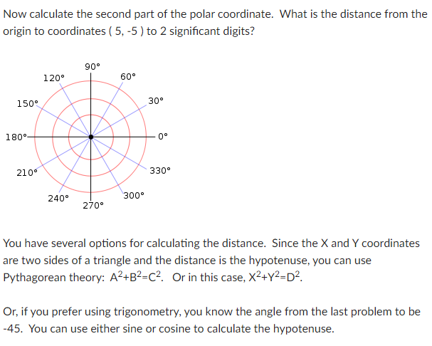 Now calculate the second part of the polar coordinate. What is the distance from the
origin to coordinates ( 5, -5 ) to 2 significant digits?
90°
120°
60°
150°
30°
180°-
0°
210°
330°
240°
300°
270°
You have several options for calculating the distance. Since the X and Y coordinates
are two sides of a triangle and the distance is the hypotenuse, you can use
Pythagorean theory: A²+B²=C?. Or in this case, X²+Y²=D?.
Or, if you prefer using trigonometry, you know the angle from the last problem to be
-45. You can use either sine or cosine to calculate the hypotenuse.

