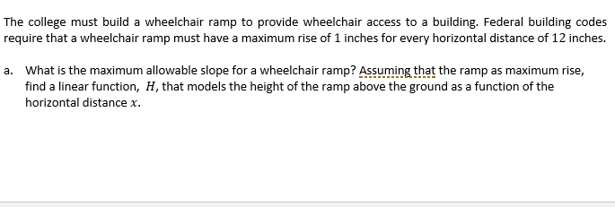 The college must build a wheelchair ramp to provide wheelchair access to a building. Federal building codes
require that a wheelchair ramp must have a maximum rise of 1 inches for every horizontal distance of 12 inches.
a. What is the maximum allowable slope for a wheelchair ramp? Assuming that the ramp as maximum rise,
find a linear function, H, that models the height of the ramp above the ground as a function of the
horizontal distance x.
