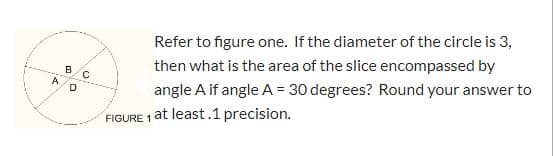 Refer to figure one. If the diameter of the circle is 3,
then what is the area of the slice encompassed by
angle A if angle A = 30 degrees? Round your answer to
FIGURE 1 at least.1 precision.
