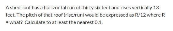 A shed roof has a horizontal run of thirty six feet and rises vertically 13
feet. The pitch of that roof (rise/run) would be expressed as R/12 where R
= what? Calculate to at least the nearest 0.1.
