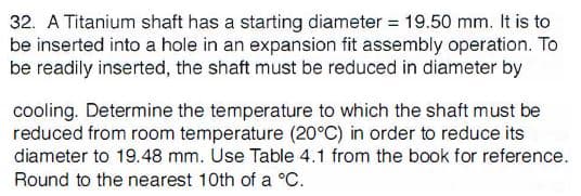 32. A Titanium shaft has a starting diameter 19.50 mm. It is to
be inserted into a hole in an expansion fit assembly operation. To
be readily inserted, the shaft must be reduced in diameter by
cooling. Determine the temperature to which the shaft must be
reduced from room temperature (20°C) in order to reduce its
diameter to 19.48 mm. Use Table 4.1 from the book for reference.
Round to the nearest 10th of a °C
