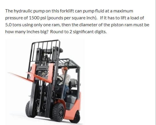 The hydraulic pump on this forklift can pump fluid at a maximum
pressure of 1500 psi (pounds per square inch). If it has to lift a load of
5.0 tons using only one ram, then the diameter of the piston ram must be
how many inches big? Round to 2 significant digits.
