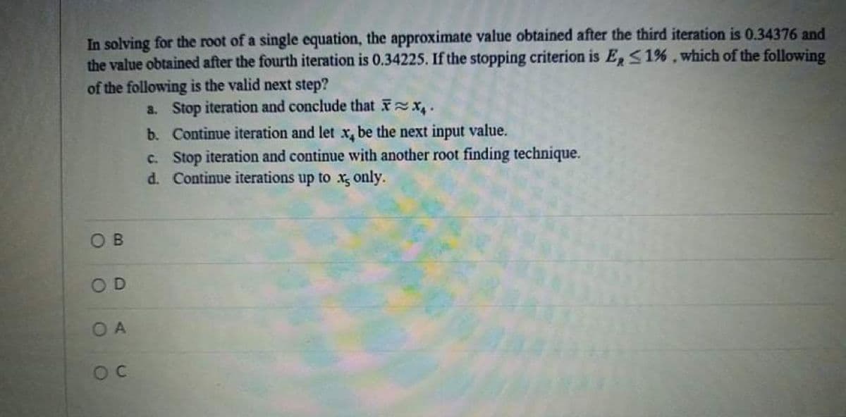 In solving for the root of a single equation, the approximate value obtained after the third iteration is 0.34376 and
the value obtained after the fourth iteration is 0.34225. If the stopping criterion is E<1%, which of the following
of the following is the valid next step?
a. Stop iteration and conclude that x.
b. Contimue iteration and let x, be the next input value.
c. Stop iteration and continue with another root finding technique.
d. Continue iterations up to x, only.
OD
O A
