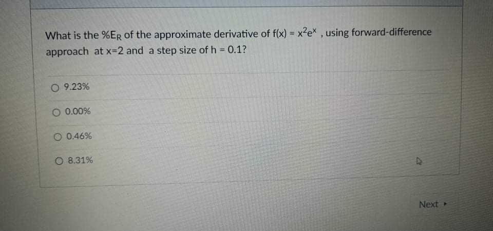 What is the %ER of the approximate derivative of f(x) = x2ex, using forward-difference
%3D
approach at x-2 and a step size of h = 0.1?
%3D
O 9.23%
O 0.00%
0.46%
O 8.31%
Next
