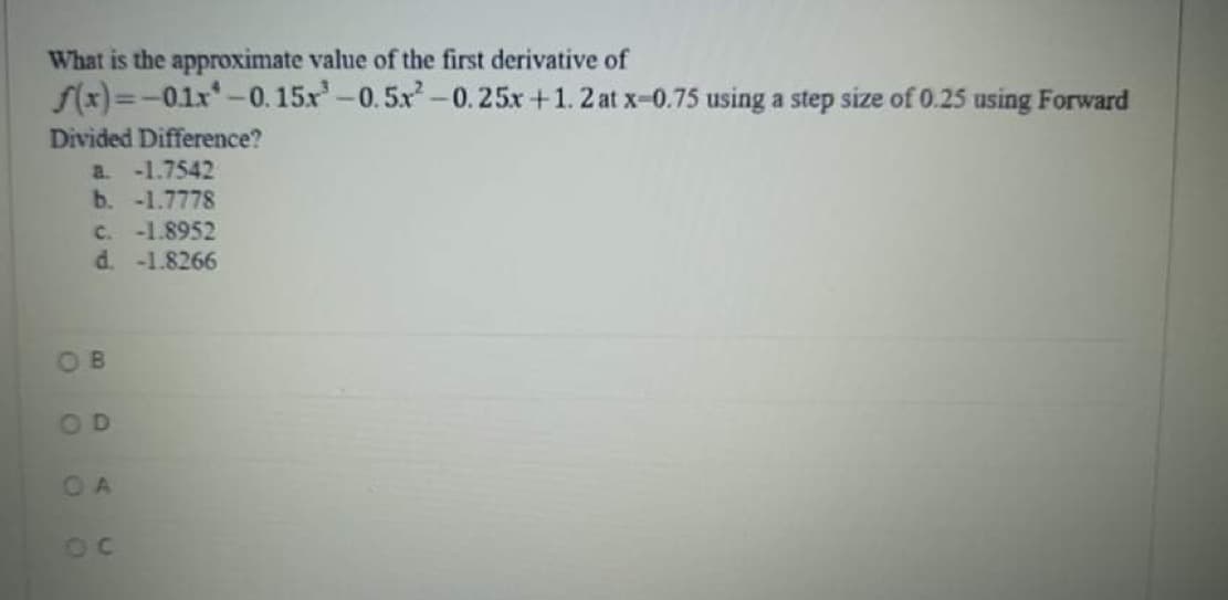 What is the approximate value of the first derivative of
S(x)=-01x*-0.15x-0. 5x-0.25x +1. 2 at x-0.75 using a step size of 0.25 using Forward
Divided Difference?
-1.7542
b. -1.7778
C. -1.8952
d. -1.8266
a.
OB
OD
OA
OC
