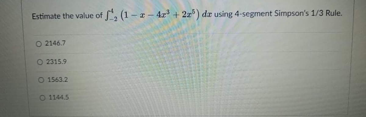 Estimate the value of S, (1 – x – 4x + 2x) dx using 4-segment Simpson's 1/3 Rule.
O 2146.7
O 2315.9
O 1563.2
0 1144.5
