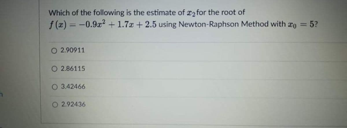 Which of the following is the estimate of r2 for the root of
f (x) = -0.9x? +1.7x + 2.5 using Newton-Raphson Method with ro
5?
2.90911
O 2.86115
O 3.42466
O 2.92436
