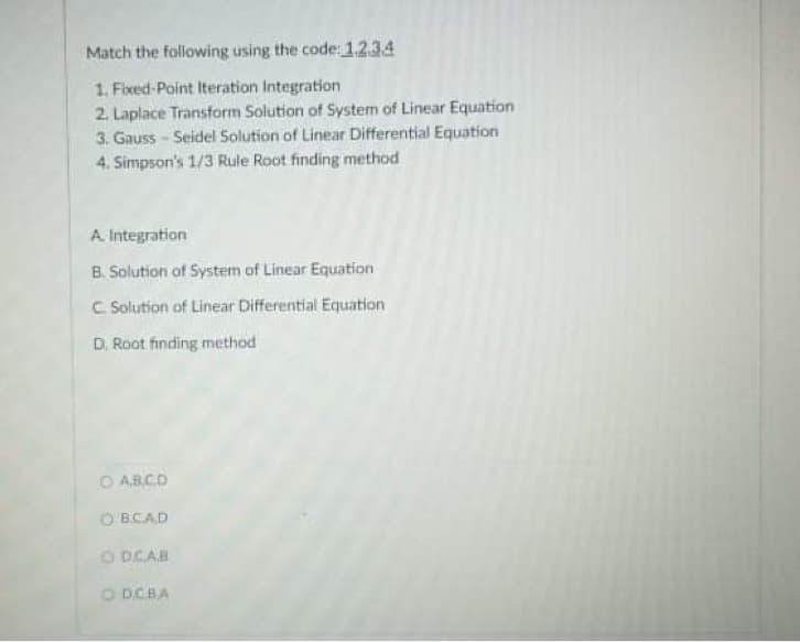 Match the following using the code: 1.2.34
1. Fixed-Point Iteration Integration
2. Laplace Transform Solution of System of Linear Equation
3. Gauss - Seidel Solution of Linear Differential Equation
4. Simpson's 1/3 Rule Root finding method
A Integration
B. Solution of System of Linear Equation
C Solution of Linear Differential Equation
D. Root finding method
O ARCD
O B.CAD
O DCAB
O DCBA
