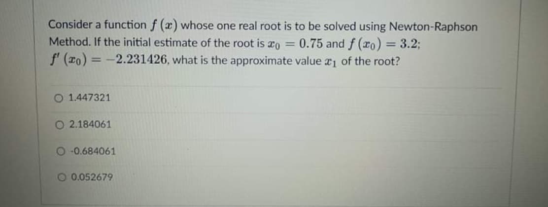 Consider a function f (x) whose one real root is to be solved using Newton-Raphson
Method. If the initial estimate of the root is o = 0.75 and f (ro) = 3.2;
f' (xo) =-2.231426, what is the approximate value r1 of the root?
%3D
O 1.447321
O 2.184061
O 0.684061
O 0.052679
