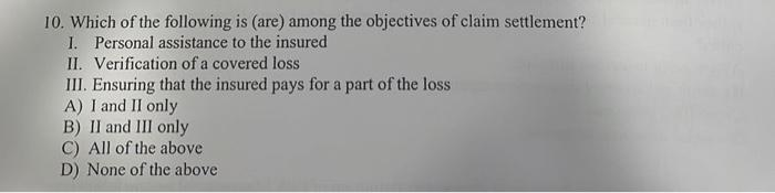10. Which of the following is (are) among the objectives of claim settlement?
I. Personal assistance to the insured
II. Verification of a covered loss
III. Ensuring that the insured pays for a part of the loss
A) I and II only
B) II and III only
C) All of the above
D) None of the above
