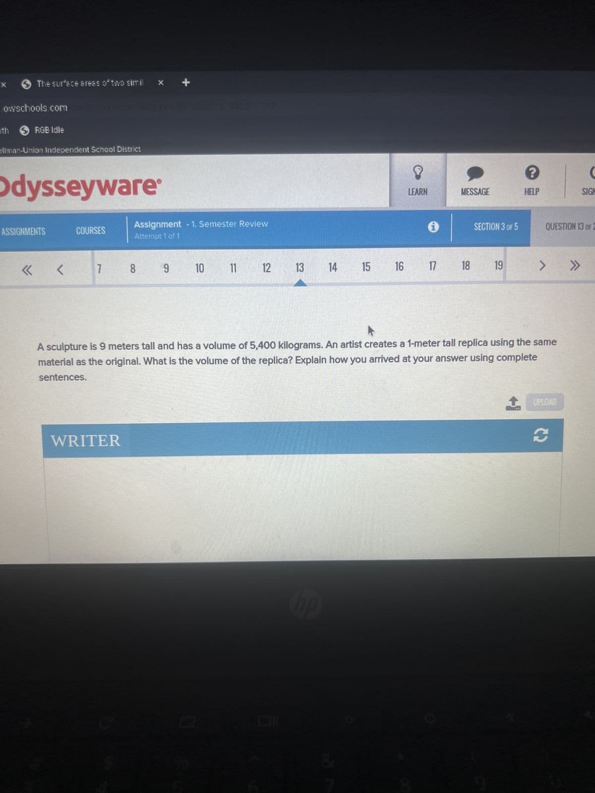 > The surface areas of two simil
owschools.com
eth > RGB Idle
ellman-Union Independent School District
Odysseyware
ASSIGNMENTS
COURSES
+
8
LEARN
MESSAGE
?
HELP
(
SIGH
QUESTION 13 OF 2
Assignment - 1. Semester Review
Attempt 1 of 1
i
SECTION 3 OF 5
«
<< <
7 8
9 10 11
12 13 14 15 16
16 17 18
19
>>>>
A sculpture is 9 meters tall and has a volume of 5,400 kilograms. An artist creates a 1-meter tall replica using the same
material as the original. What is the volume of the replica? Explain how you arrived at your answer using complete
sentences.
↑
UPLOAD
WRITER
S
hp