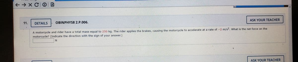 ASK YOUR TEACHER
11.
DETAILS
OBINPHYS8 2.P.006.
A motorcycle and rider have a total mass equal to 250 kg. The rider applies the brakes, causing the motorcycle to accelerate at a rate of -2 m/s. wWhat is the net force on the
motorcycle? (Indicate the direction with the sign of your answer.)
N
ASK YOUR TEACHER
