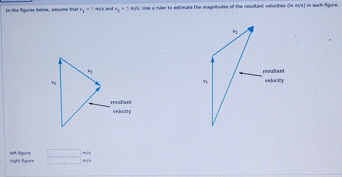 In the figures below, assume that v, = 7 m/s and v, = 5 m/s. Use a ruler to estimate the magnitudes of the resultant velocities (in m/s) in each figure.
%3D
V2
V2
resultant
V1
velocity
V1
resultant
velocity
left figure
m/s
right figure
m/s
