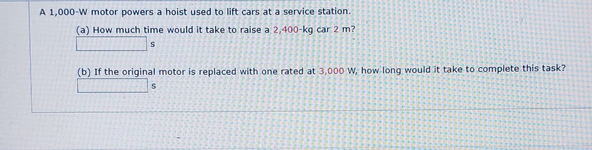 A 1,000-W motor powers a hoist used to lift cars at a service station.
(a) How much time would it take to raise a 2,400-kg car 2 m?
(b) If the original motor is replaced with one rated at 3,000 W, how long would it take to complete this task?

