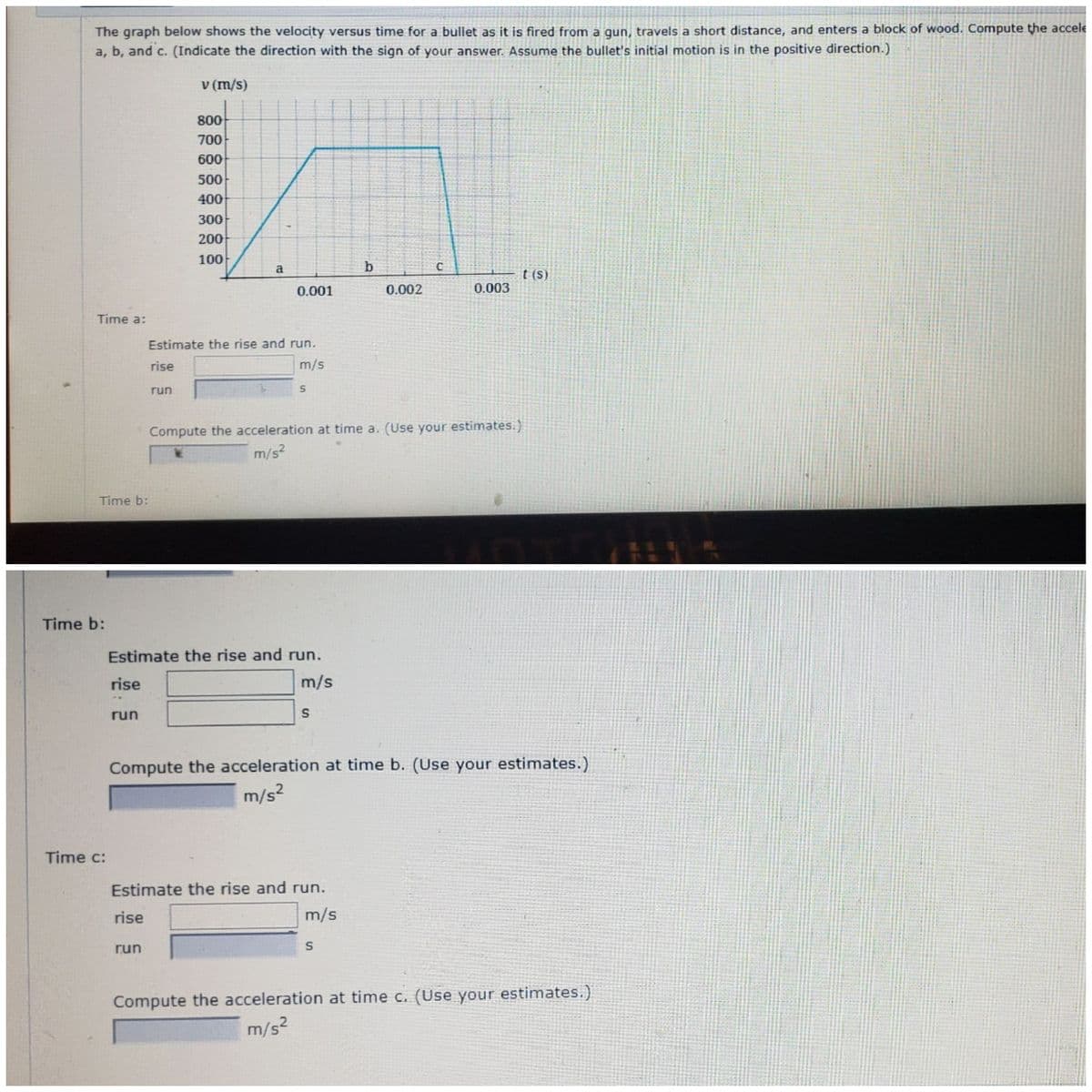The graph below shows the velocity versus time for a bullet as it is fired from a gun, travels a short distance, and enters a block of wood. Compute the accele
a, b, and c. (Indicate the direction with the sign of your answer. Assume the bullet's initial motion is in the positive direction.)
v (m/s)
800
700
600
500
400
300
200
100
a
b
t (S)
0.001
0.002
0.003
Time a:
Estimate the rise and run.
rise
m/s
run
Compute the acceleration at time a. (Use your estimates.)
m/s2
Time b:
Time b:
Estimate the rise and run.
rise
m/s
run
Compute the acceleration at time b. (Use your estimates.)
m/s?
Time c:
Estimate the rise and run.
rise
m/s
run
Compute the acceleration at time c. (Use your estimates.)
m/s2
