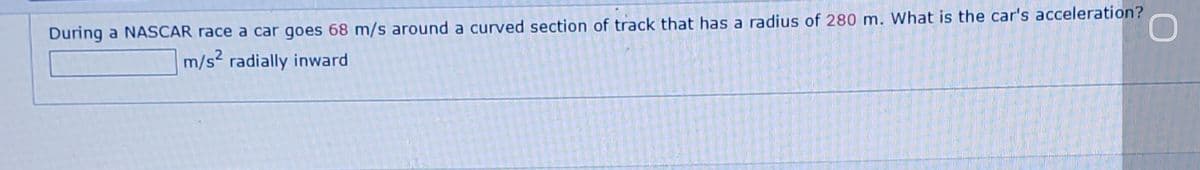 During a NASCAR race a car goes 68 m/s around a curved section of track that has a radius of 280 m. What is the car's acceleration?
m/s2 radially inward
