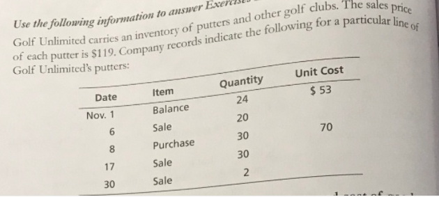 Use the following information to answer Es
a
Golf Unlimited's putters:
Unit Cost
Item
Quantity
Date
$ 53
24
Nov. 1
Balance
6.
Sale
20
30
70
8
Purchase
17
Sale
30
30
Sale
2.
