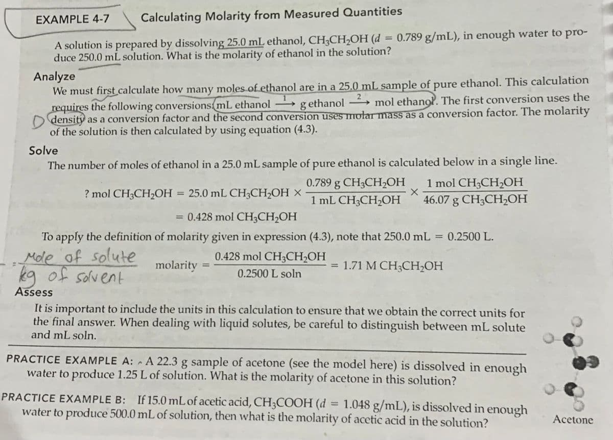 EXAMPLE 4-7
Calculating Molarity from Measured Quantities
= 0.789 g/mL), in enough water to pro-
A solution is prepared by dissolving 25.0 mL ethanol, CH3CH2OH (d
duce 250.0 mL solution. What is the molarity of ethanol in the solution?
Analyze
We must first calculate how many moles of ethanol are in a 25.0 mL sample of pure ethanol. This calculation
requires the following conversions mL ethanol
O density as a conversion factor and the second conversion uses mołar mass as a conversion factor. The molarity
of the solution is then calculated by using equation (4.3).
2
g ethanol → mol ethanol. The first conversion uses the
-
Solve
The number of moles of ethanol in a 25.0 mL sample of pure ethanol is calculated below in a single line.
1 mol CH3CH2OH
46.07 g CH3CH,OH
0.789 g CH3CH,OH
? mol CH3CH2OH
25.0 mL CH3CH2OH ×
%3D
1 mL CH3CH2OН
= 0.428 mol CH3CH2OH
%3D
To apply the definition of molarity given in expression (4.3), note that 250.0 mL = 0.2500 L.
%3D
Mole of solute
kg of solvent
0.428 mol CH3CH2OH
molarity
= 1.71 M CH;CH2OH
0.2500 L soln
Assess
It is important to include the units in this calculation to ensure that we obtain the correct units for
the final answer. When dealing with liquid solutes, be careful to distinguish between mL solute
and mL soln.
PRACTICE EXAMPLE A: - A 22.3 g sample of acetone (see the model here) is dissolved in enough
water to produce 1.25 L of solution. What is the molarity of acetone in this solution?
PRACTICE EXAMPLE B: If 15.0 mL of acetic acid, CH3COOH (d
water to produce 500.0 mL of solution, then what is the molarity of acetic acid in the solution?
1.048 g/mL), is dissolved in enough
%3D
Acetone
