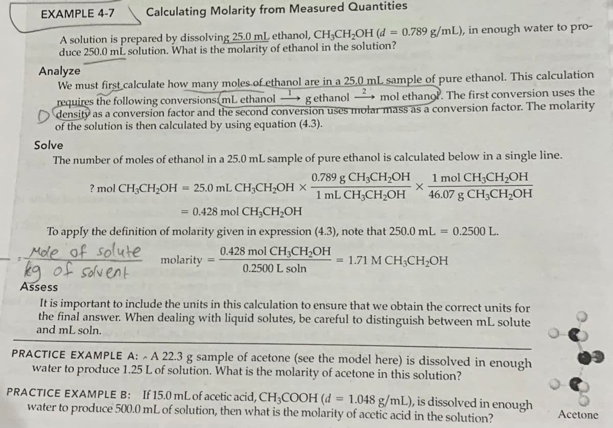 EXAMPLE 4-7
Calculating Molarity from Measured Quantities
= 0.789 g/mL), in enough water to pro-
A solution is prepared by dissolving 25.0 mL ethanol, CH3CH2OH (d
duce 250.0 mL solution. What is the molarity of ethanol in the solution?
Analyze
We must first calculate how many moles of ethanol are in a 25.0 mL sample of pure ethanol. This calculation
requires the following conversions mL ethanol
O density as a conversion factor and the second conversion uses molar mass as a conversion factor. The molarity
of the solution is then calculated by using equation (4.3).
g ethanol
mol ethanol. The first conversion uses the
-
Solve
The number of moles of ethanol in a 25.0 mL sample of pure ethanol is calculated below in a single line.
0.789 g CH3CH2OH
1 mol CH;CH2OH
? mol CH3CH2OH =
25.0 mL CH3CH2OH ×
%3D
1 mL CHCH2CН
46.07 g CH;CH,OH
= 0.428 mol CH3CH,OH
To apply the definition of molarity given in expression (4.3), note that 250.0 mL = 0.2500 L.
Mde of solute
kq of solvent
0.428 mol CH3CH2OH
molarity =
1.71 M CH3CH2OH
%3D
0.2500 L soln
Assess
It is important to include the units in this calculation to ensure that we obtain the correct units for
the final answer. When dealing with liquid solutes, be careful to distinguish between mL solute
and mL soln.
PRACTICE EXAMPLE A: A 22.3 g sample of acetone (see the model here) is dissolved in enough
water to produce 1.25 L of solution. What is the molarity of acetone in this solution?
PRACTICE EXAMPLE B: If 15.0 mL of acetic acid, CH;COOH (d
water to produce 500.0 mL of solution, then what is the molarity of acetic acid in the solution?
= 1.048 g/mL), is dissolved in enough
%3D
Acetone
