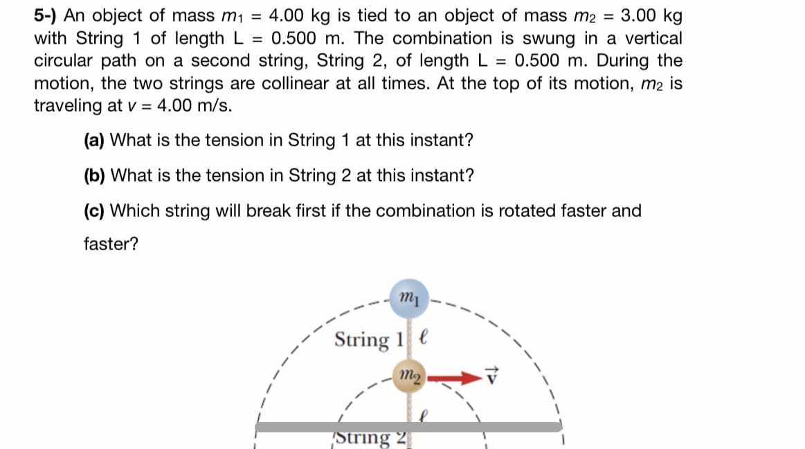 5-) An object of mass m1 =
with String 1 of length L =
circular path on a second string, String 2, of length L =
motion, the two strings are collinear at all times. At the top of its motion, m2 is
traveling at v = 4.00 m/s.
4.00 kg is tied to an object of mass m2 = 3.00 kg
0.500 m. The combination is swung in a vertical
0.500 m. During the
(a) What is the tension in String 1 at this instant?
(b) What is the tension in String 2 at this instant?
(c) Which string will break first if the combination is rotated faster and
faster?
m1
String 1 e
String 2

