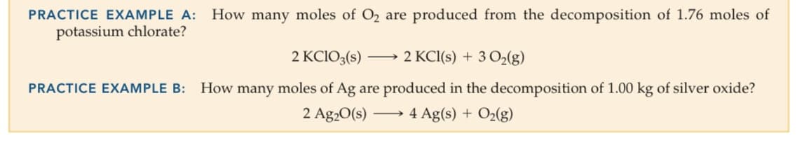 PRACTICE EXAMPLE A:
How many moles of O2 are produced from the decomposition of 1.76 moles of
potassium chlorate?
2 KCIO3(s)
2 KCI(s) + 3 O2(g)
PRACTICE EXAMPLE B:
How many moles of Ag are produced in the decomposition of 1.00 kg of silver oxide?
2 Ag20(s)
4 Ag(s) + O2(g)
-
