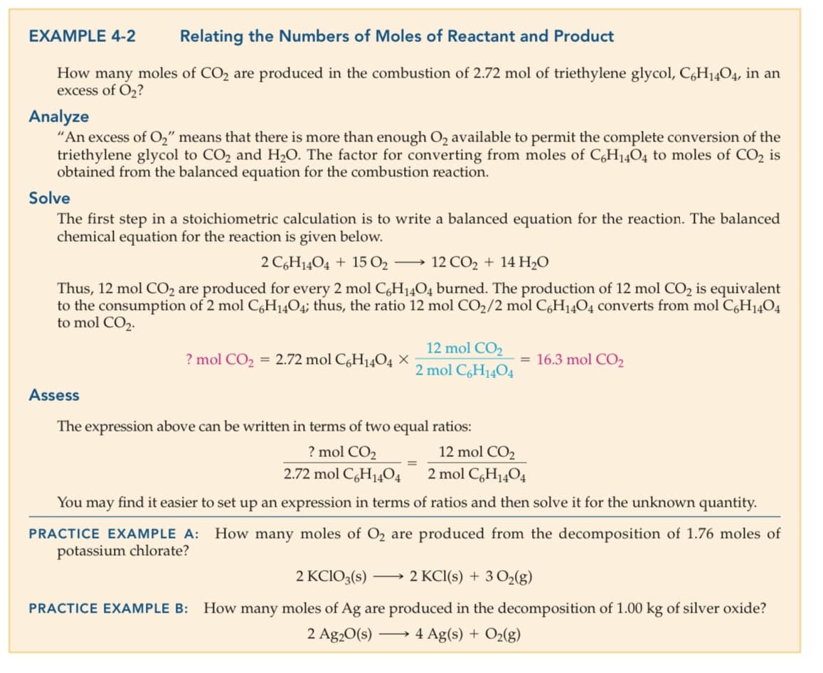 EXAMPLE 4-2
Relating the Numbers of Moles of Reactant and Product
How many moles of CO2 are produced in the combustion of 2.72 mol of triethylene glycol, C,H1404, in an
excess of O,?
Analyze
"An excess of O," means that there is more than enough O2 available to permit the complete conversion of the
triethylene glycol to CO2 and H20. The factor for converting from moles of C,H14O4 to moles of CO2 is
obtained from the balanced equation for the combustion reaction.
Solve
The first step in a stoichiometric calculation is to write a balanced equation for the reaction. The balanced
chemical equation for the reaction is given below.
2 C,H14O4 + 15 O2 →
12 CO2 + 14 H20
Thus, 12 mol CO2 are produced for every 2 mol C,H14O4 burned. The production of 12 mol CO2 is equivalent
to the consumption of 2 mol C,H14O4; thus, the ratio 12 mol CO2/2 mol C,H1404 converts from mol C,H1404
to mol CO2.
12 mol CO2
? mol CO2 = 2.72 mol CgH14O4 ×
= 16.3 mol CO2
2 mol C6H1404
Assess
The expression above can be written in terms of two equal ratios:
? mol CO2
12 mol CO2
2.72 mol C,H14O4
2 mol C,H1404
You may find it easier to set up an expression in terms of ratios and then solve it for the unknown quantity.
PRACTICE EXAMPLE A: How many moles of O2 are produced from the decomposition of 1.76 moles of
potassium chlorate?
2 KCIO3(s)
2 KCI(s) + 3 O2(g)
-
PRACTICE EXAMPLE B:
How many moles of Ag are produced in the decomposition of 1.00 kg of silver oxide?
2 Ag20(s)
4 Ag(s) + O2(g)
>
