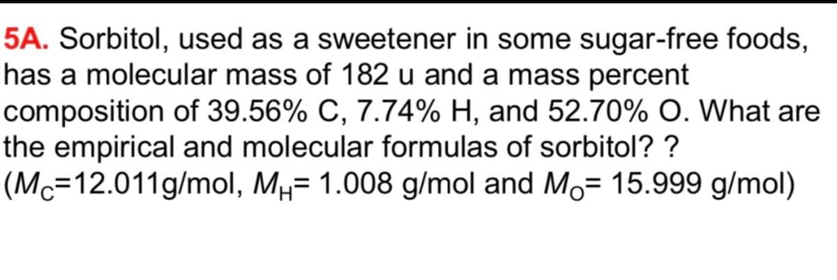 5A. Sorbitol, used as a sweetener in some sugar-free foods,
has a molecular mass of 182 u and a mass percent
composition of 39.56% C, 7.74% H, and 52.70% O. What are
the empirical and molecular formulas of sorbitol? ?
(Mc=12.011g/mol, Mµ= 1.008 g/mol and Mo= 15.999 g/mol)
