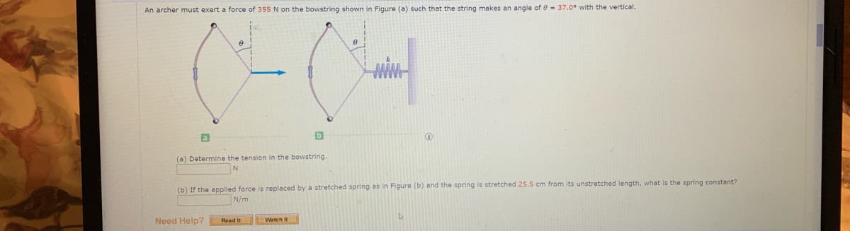 An archer must exert a force of 355 N on the bowstring shown in Figure (a) such that the string makes an angle of 0 = 37.0° with the vertical.
a
(a) Determine the tension in the bowstring.
N
(b) If the applied force is replaced by a stretched spring as in Figure (b) and the spring is stretched 25.5 cm from its unstretched length, what is the spring constant?
N/m
Need Help?
tWatch It
