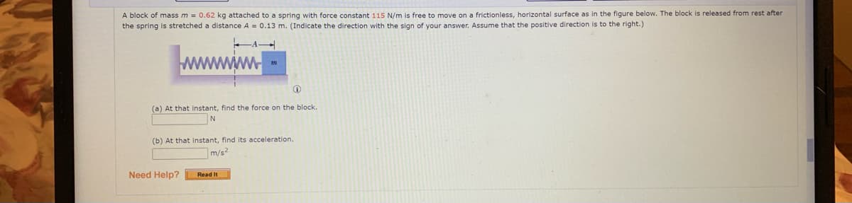 A block of mass m = 0.62 kg attached to a spring with force constant 115 N/m
the spring is stretched a distance A = 0.13 m. (Indicate the direction with the sign of your answer. Assume that the positive direction is to the right.)
free to move on a frictionless, horizontal surface as in the figure below. The block is released from rest after
(a) At that instant, find the force on the block.
N
(b) At that instant, find its acceleration.
m/s2
Need Help?
Read It
