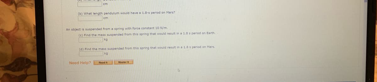 cm
(b) What length pendulum would have a 1.8-s period on Mars?
cm
An object is suspended from a spring with force constant 10 N/m.
(c) Find the mass suspended from this spring that would result in a 1.8 s period on Earth.
kg
(d) Find the mass suspended from this spring that would result in a 1.8 s period on Mars.
kg
Need Help?
Read It
Master It
