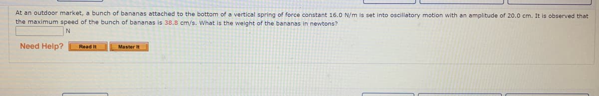 At an outdoor market, a bunch of bananas attached to the bottom of a vertical spring of force constant 16.0 N/m is set into oscillatory motion with an amplitude of 20.0 cm. It is observed that
the maximum speed of the bunch of bananas is 38.8 cm/s. What is the weight of the bananas in newtons?
N
Need Help?
Read It
Master It

