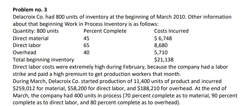 Problem no. 3
Delacroix Co. had 800 units of inventory at the beginning of March 2010. Other information
about that beginning Work in Process Inventory is as follows:
Quantity: 800 units
Percent Complete
45
65
40
Costs Incurred
$ 6,748
8,680
5,710
$21,138
Direct material
Direct labor
Overhead
Total beginning inventory
Direct labor costs were extremely high during February, because the company had a labor
strike and paid a high premium to get production workers that month.
During March, Delacroix Co. started production of 11,400 units of product and incurred
$259,012 for material, $58,200 for direct labor, and $188,210 for overhead. At the end of
March, the company had 400 units in process (70 percent complete as to material, 90 percent
complete as to direct labor, and 80 percent complete as to overhead).