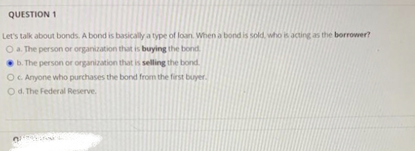 QUESTION 1
Let's talk about bonds. A bond is basically a type of loan. When a bond is sold, who is acting as the borrower?
O a. The person or organization that is buying the bond.
b. The person or organization that is selling the bond.
O c. Anyone who purchases the bond from the first buyer.
O d. The Federal Reserve.