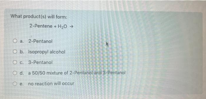 What product(s) will form:
2-Pentene + H₂O →
O a.
2-Pentanol
O b. Isopropyl alcohol
O c. 3-Pentanol
O d. a 50/50 mixture of 2-Pentanol and 3-Pentanol
Oe. no reaction will occur