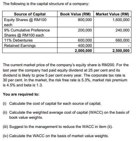 The following is the capital structure of a company:
Source of Capital
Equity Shares @ RM100
each
9% Cumulative Preference
Shares @ RM100 each
11% Debentures
Retained Earnings
Book Value (RM) Market Value (RM)
800,000
1,600,000
200,000
600,000
400,000
2,000,000
240,000
660,000
2,500,000
The current market price of the company's equity share is RM200. For the
last year the company had paid equity dividend at 25 per cent and its
dividend is likely to grow 5 per cent every year. The corporate tax rate is
30 per cent. In the market, the risk free rate is 5.3%, market risk premium
is 4.5% and beta is 1.3.
(iii) Suggest to the management to reduce the WACC in item (ii).
(iv) Calculate the WACC on the basis of market value weights.
You are required to:
(i) Calculate the cost of capital for each source of capital.
(ii) Calculate the weighted average cost of capital (WACC) on the basis of
book value weights.