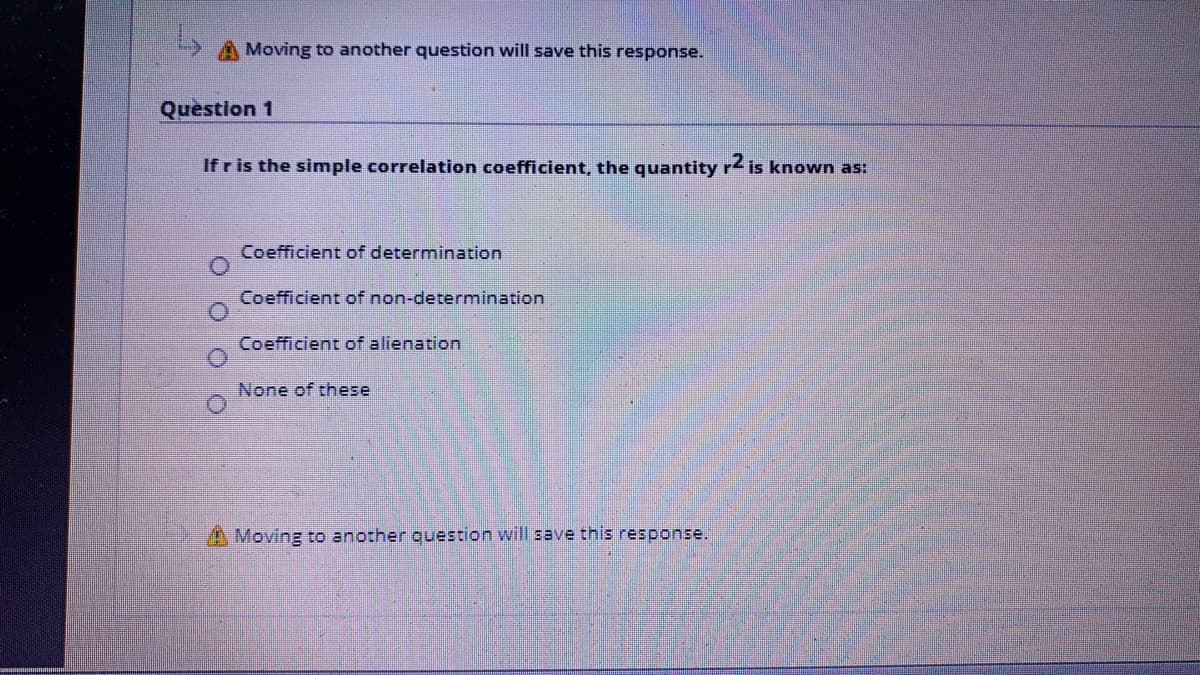 A Moving to another question will save this response.
Question 1
If r is the simple correlation coefficient, the quantity r2 is known as:
Coefficient of determination
Coefficient of non-determination
Coefficient of alienation
None of these
A Moving to another question will save this response.
