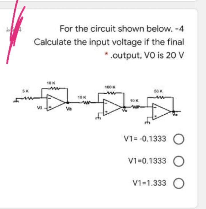 For the circuit shown below. -4
Calculate the input voltage if the final
*.output, VO is 20 V
10 K
100 K
SK
50 K
10 K
10 K
VI
Va
V1= -0.1333 O
V1=0.1333 O
V1=1.333 O
