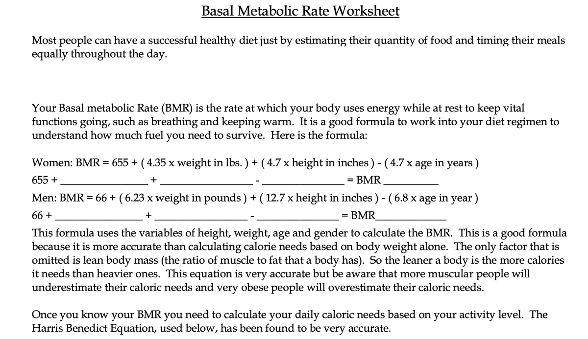Basal Metabolic Rate Worksheet
Most people can have a successful healthy diet just by estimating their quantity of food and timing their meals
equally throughout the day.
Your Basal metabolic Rate (BMR) is the rate at which your body uses energy while at rest to keep vital
functions going, such as breathing and keeping warm. It is a good formula to work into your diet regimen to
understand how much fuel you need to survive. Here is the formula:
Women: BMR = 655 + ( 4.35 x weight in lbs. ) +( 4.7 x height in inches ) - ( 4.7 x age in years )
655 +
- BMR
Men: BMR = 66 + ( 6.23 x weight in pounds ) + ( 12.7 x height in inches ) - (6.8 x age in year)
66 +
= BMR_
This formula uses the variables of height, weight, age and gender to calculate the BMR. This is a good formula
because it is more accurate than calculating calorie needs based on body weight alone. The only factor that is
omitted is lean body mass (the ratio of muscle to fat that a body has). So the leaner a body is the more calories
it needs than heavier ones. This equation is very accurate but be aware that more muscular people will
underestimate their caloric needs and very obese people will overestimate their caloric needs.
Once you know your BMR you need to calculate your daily caloric needs based on your activity level. The
Harris Benedict Equation, used below, has been found to be very accurate.
